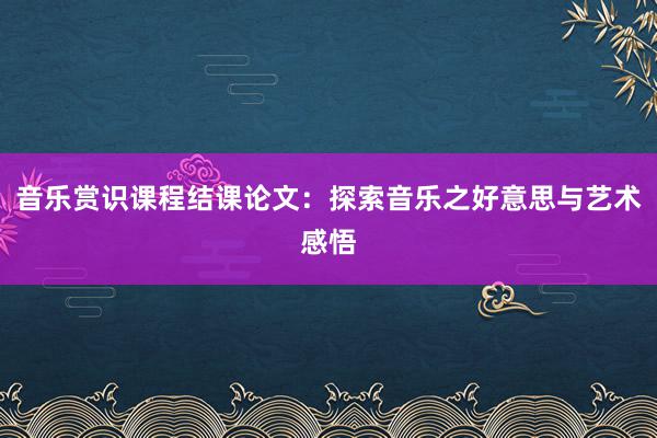 音乐赏识课程结课论文:探索音乐之好意思与艺术感悟